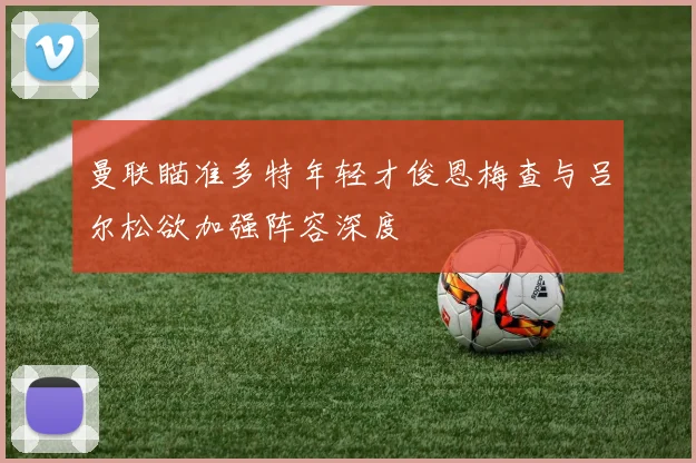 曼联瞄准多特年轻才俊恩梅查与吕尔松欲加强阵容深度