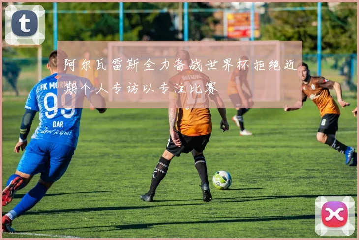 阿尔瓦雷斯全力备战世界杯拒绝近期个人专访以专注比赛