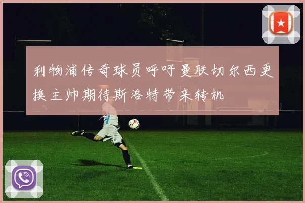 利物浦传奇球员呼吁曼联切尔西更换主帅期待斯洛特带来转机