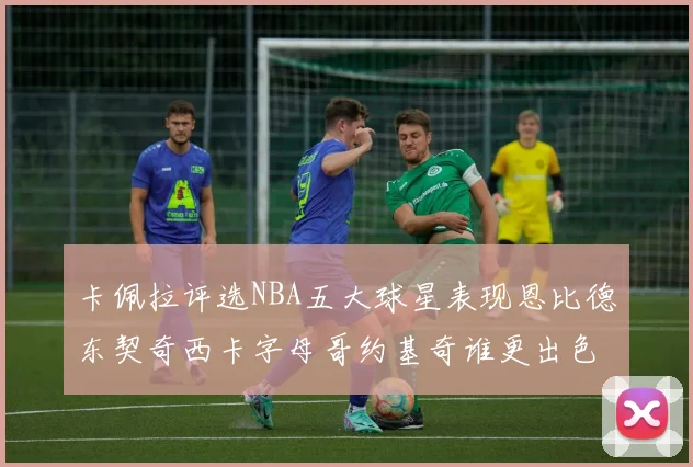 卡佩拉评选NBA五大球星表现恩比德东契奇西卡字母哥约基奇谁更出色
