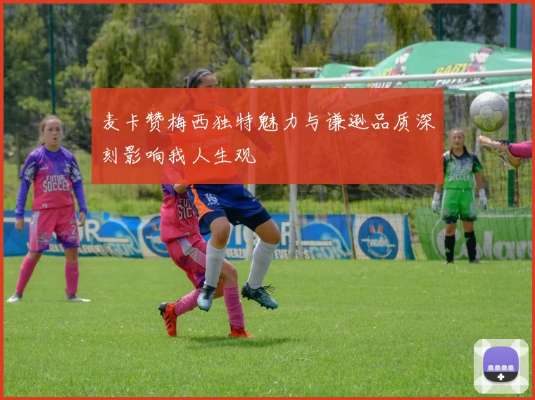 麦卡赞梅西独特魅力与谦逊品质深刻影响我人生观