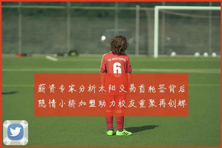薪资专家分析太阳交易首轮签背后隐情小桥加盟助力校友重聚再创辉煌