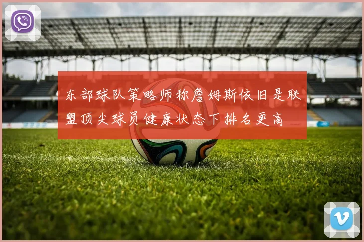 东部球队策略师称詹姆斯依旧是联盟顶尖球员健康状态下排名更高