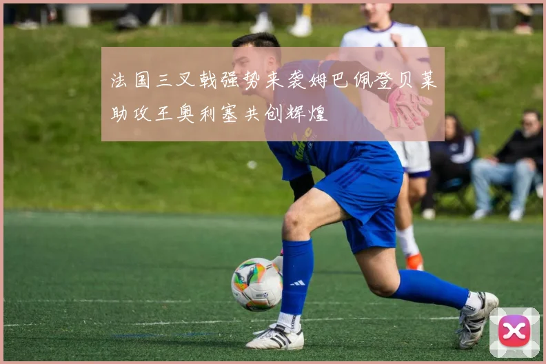 法国三叉戟强势来袭姆巴佩登贝莱助攻王奥利塞共创辉煌