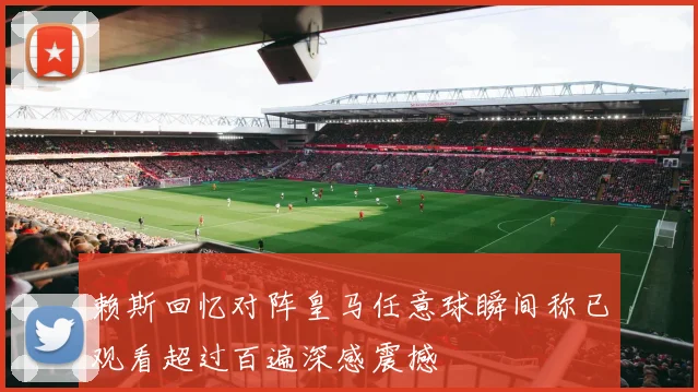 赖斯回忆对阵皇马任意球瞬间称已观看超过百遍深感震撼