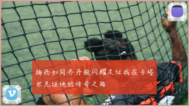 梅西如同乔丹般闪耀足坛我在卡塔尔见证他的传奇之路