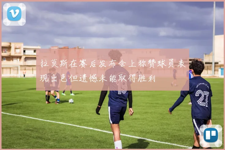 拉莫斯在赛后发布会上称赞球员表现出色但遗憾未能取得胜利