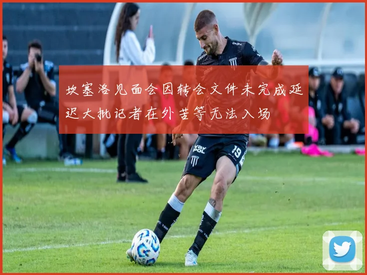 坎塞洛见面会因转会文件未完成延迟大批记者在外苦等无法入场