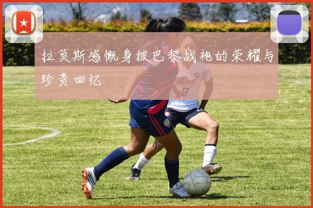 拉莫斯感慨身披巴黎战袍的荣耀与珍贵回忆
