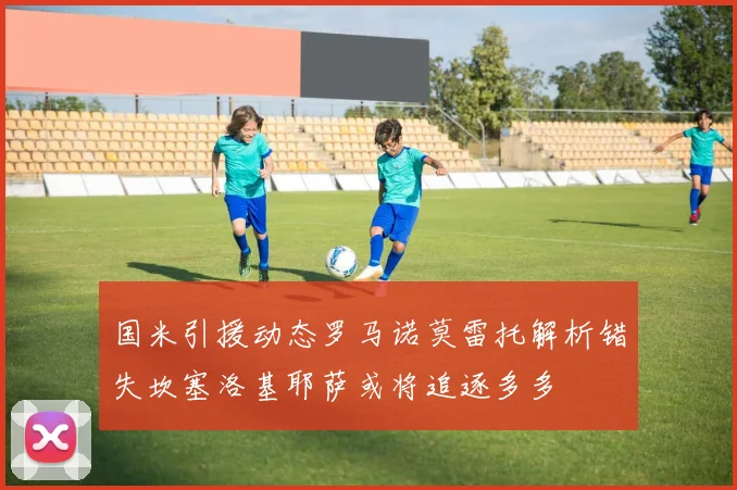 国米引援动态罗马诺莫雷托解析错失坎塞洛基耶萨或将追逐多多